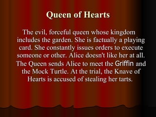 Queen of Hearts The evil, forceful queen whose kingdom includes the garden. She is factually a playing card. She constantly issues orders to execute someone or other. Alice doesn't like her at all. The Queen sends Alice to meet the  Griffin  and the Mock Turtle. At the trial, the Knave of Hearts is accused of stealing her tarts.  