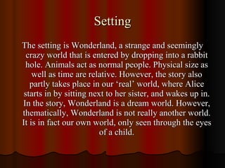 Setting The setting is Wonderland, a strange and seemingly crazy world that is entered by dropping into a rabbit hole. Animals act as normal people. Physical size as well as time are relative. However, the story also partly takes place in our ‘real’ world, where Alice starts in by sitting next to her sister, and wakes up in. In the story, Wonderland is a dream world. However, thematically, Wonderland is not really another world. It is in fact our own world, only seen through the eyes of a child. 