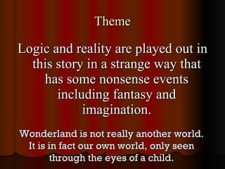 Theme Logic and reality are played out in this story in a strange way that has some nonsense events including fantasy and imagination. Wonderland is not really another world. It is in fact our own world, only seen through the eyes of a child. 
