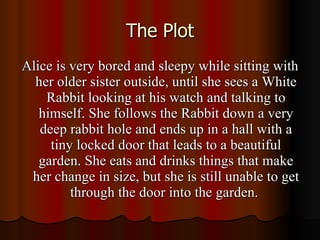 The Plot Alice is very bored and sleepy while sitting with her older sister outside, until she sees a White Rabbit looking at his watch and talking to himself. She follows the Rabbit down a very deep rabbit hole and ends up in a hall with a tiny locked door that leads to a beautiful garden. She eats and drinks things that make her change in size, but she is still unable to get through the door into the garden.  
