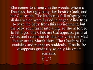 She comes to a house in the woods, where a Duchess, her ugly baby, her hostile Cook, and her Cat reside. The kitchen is full of spray and dishes which were hurled in anger. Alice tries to save the baby from this environment, but the baby soon turns into a pig, so she is forced to let it go. The Cheshire Cat appears, grins at Alice, and recommends that she visits the Mad Hatter or the March Hare. The Cheshire Cat vanishes and reappears suddenly. Finally, he disappears gradually so only his smile remains. (^_^)  