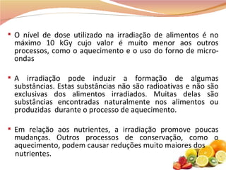 O nível de dose utilizado na irradiação de alimentos é no máximo 10 kGy cujo valor é muito menor aos outros processos, como o aquecimento e o uso do forno de micro-ondas A irradiação pode induzir a formação de algumas substâncias. Estas substâncias não são radioativas e não são exclusivas dos alimentos irradiados. Muitas delas são substâncias encontradas naturalmente nos alimentos ou produzidas  durante o processo de aquecimento. Em relação aos nutrientes, a irradiação promove poucas mudanças. Outros processos de conservação, como o aquecimento, podem causar reduções muito maiores dos nutrientes.  