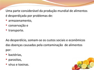 Uma parte considerável da produção mundial de alimentos é desperdiçada por problemas de:  armazenamento, conservação e transporte. Ao desperdício, somam-se os custos sociais e econômicos das doenças causadas pela contaminação  de alimentos por:  bactérias, parasitas, vírus e toxinas. 