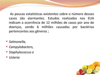 As poucas estatísticas existentes sobre o número desses casos são alarmantes. Estudos realizados nos EUA indicam a ocorrência de 12 milhões de casos por ano de doenças, sendo 6 milhões causadas por bactérias pertencentes aos gêneros ; Salmonella, Campylobacters,   Staphylococcus   e Usteria 