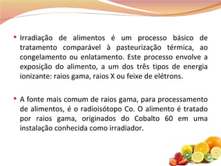 Irradiação de alimentos é um processo básico de tratamento comparável à pasteurização térmica, ao congelamento ou enlatamento. Este processo envolve a exposição do alimento, a um dos três tipos de energia ionizante: raios gama, raios X ou feixe de elétrons.  A fonte mais comum de raios gama, para processamento de alimentos, é o radioisótopo Co. O alimento é tratado por raios gama, originados do Cobalto 60 em uma instalação conhecida como irradiador. 