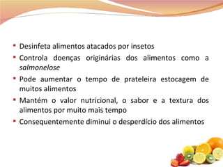 Desinfeta alimentos atacados por insetos Controla doenças originárias dos alimentos como a  salmonelose Pode aumentar o tempo de prateleira estocagem de muitos alimentos  Mantém o valor nutricional, o sabor e a textura dos alimentos por muito mais tempo Consequentemente diminui o desperdício dos alimentos  