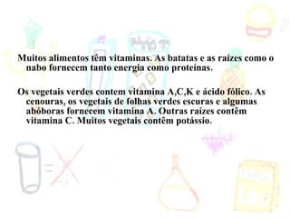 Muitos alimentos têm vitaminas. As batatas e as raízes como o nabo fornecem tanto energia como proteínas. Os vegetais verdes contem vitamina A,C,K e ácido fólico. As cenouras, os vegetais de folhas verdes escuras e algumas abóboras fornecem vitamina A. Outras raízes contêm vitamina C. Muitos vegetais contêm potássio. 