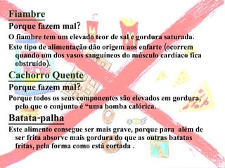 Fiambre Porque fazem mal? O fiambre tem um elevado teor de sal e gordura saturada. Este tipo de alimentação dão origem aos enfarte (ocorrem quando um dos vasos sanguíneos do músculo cardíaco fica obstruído). Cachorro Quente Porque fazem mal?   Porque todos os seus componentes são elevados em gordura, pelo que o conjunto é “uma bomba calórica.  Batata-palha Este alimento consegue ser mais grave, porque para  além de ser frita absorve mais gordura do que as outras batatas fritas, pela forma como está cortada . 