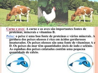 Carne e aves:   A carne e as aves são importantes fontes de proteínas, minerais e vitamina B. Peixe:   o peixe é uma boa fonte de proteínas e vários minerais. A gordura dos peixes oleosos é rica em ácidos gordurosos insaturados. Os peixes oleosos são uma fonte de vitaminas A e D. Os peixes do mar têm quantidades úteis de iodo e selénio. As espinhas dos peixes enlatados contêm uma pequena quantidade de cálcio. 