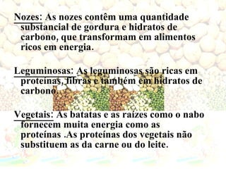 Nozes:  As nozes contêm uma quantidade substancial de gordura e hidratos de carbono, que transformam em alimentos ricos em energia.  Leguminosas:  As leguminosas são ricas em proteínas, fibras e também em hidratos de carbono. Vegetais:  As batatas e as raízes como o nabo fornecem muita energia como as proteínas .As proteínas dos vegetais não substituem as da carne ou do leite. 