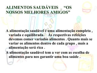 ALIMENTOS SAUDÁVEIS  _ “OS NOSSOS MELHORES AMIGOS” A alimentação saudável é uma alimentação completa , variada e equilibrada.  Às respectivas refeições devemos comer variados alimentos . Quanto mais se variar os alimentos dentro de cada grupo , mais a alimentação será rica .  A alimentação saudável tem a ver com as escolha de alimentos para nos garantir uma boa saúde . 