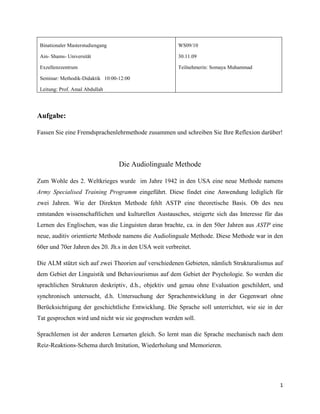 WS09/1030.11.09Teilnehmerin: Somaya MuhammadBinationaler MasterstudiengangAin- Shams- UniversitätExzellenzzentrumSeminar: Methodik-Didaktik   10:00-12:00Leitung: Prof. Amal Abdullah Aufgabe: Fassen Sie eine Fremdsprachenlehrmethode zusammen und schreiben Sie Ihre Reflexion darüber! Die Audiolinguale Methode Zum Wohle des 2. Weltkrieges wurde  im Jahre 1942 in den USA eine neue Methode namens Army Specialised Training Programm eingeführt. Diese findet eine Anwendung lediglich für zwei Jahren. Wie der Direkten Methode fehlt ASTP eine theoretische Basis. Ob des neu entstanden wissenschaftlichen und kulturellen Austausches, steigerte sich das Interesse für das Lernen des Englischen, was die Linguisten daran brachte, ca. in den 50er Jahren aus ASTP eine neue, auditiv orientierte Methode namens die Audiolinguale Methode. Diese Methode war in den 60er und 70er Jahren des 20. Jh.s in den USA weit verbreitet.   Die ALM stützt sich auf zwei Theorien auf verschiedenen Gebieten, nämlich Strukturalismus auf dem Gebiet der Linguistik und Behaviourismus auf dem Gebiet der Psychologie. So werden die sprachlichen Strukturen deskriptiv, d.h., objektiv und genau ohne Evaluation geschildert, und synchronisch untersucht, d.h. Untersuchung der Sprachentwicklung in der Gegenwart ohne Berücksichtigung der geschichtliche Entwicklung. Die Sprache soll unterrichtet, wie sie in der Tat gesprochen wird und nicht wie sie gesprochen werden soll. Sprachlernen ist der anderen Lernarten gleich. So lernt man die Sprache mechanisch nach dem Reiz-Reaktions-Schema durch Imitation, Wiederholung und Memorieren.  Kontrastive Analyse leistet ebenfalls einen Beitrag zur ALM. Nach den Prinzipien der ALM treten nämlich Schwierigkeiten vor, falls sich Unterschiede zwischen den Strukturen der L1 und L2 befinden.  Weder Grammatik noch Literatur gelten mehr als Lernziel, vielmehr das Sprachkönnen, die korrekte Aussprache und korrekte grammatische Strukturen. Die Sprechfertigkeit steht im Vordergrund. Die vier Fertigkeiten werden nach der in der Natur vorkommenden, folgenden Reihfolge ausgebildet: Hörverstehen, Sprechen, Lesefertigkeit und dann Schreibfertigkeit. Die Grammatikregeln werden durch Analogie statt Analyse gelernt, d.h., der Lerner bildet neue Sätze analog zu einem Muster. Die neuen Regeln werden durch authentische Dialoge und eingeführt, die der Lerner erstens ohne Verstehen der neu eingeführten Grammatikregeln wiederholt ohne Hilfe von geschriebenem Text und memoriert.  Dann werden diese durch Pattern-Drills von verschiedenen Arten eingeübt. Im Lehrwerken werden die Grammatikregeln nicht sprachlich formuliert, vielmehr durch grafische Zeichen wie Pfeile, Fettdruck usw. Hervorhebt. Die Lernstoffprogression wird von Grammatik bestimmt. So wird der Lernstoff nach steigendem Schwierigkeitsgrad der Strukturen der Zielsprache dargestellt. Die Muttersprache wird aus dem Unterricht ausgeklammert. So gilt die L2 als Unterrichtssprache. Dies soll zur Entwicklung des Sprachgefühls und der Selbstentdeckung bzw. Induktion der L2-Gesetze führen. Das Vokabular spielt keine große Rolle bis die Lerner alle häufigen Strukturen gelernt haben Der Lehrer spitel eine zentrale aktive Rolle. Denn er kontrolliert die Richtung und den Inhalt des Lernprozesses. Lehrer wird als Dirigent eines Chores bezeichnet. Gibt der Lerner eine richtige Antwort, so soll der Lehrer unmittelbar eine positive Reaktion geben, bzw. Verstärkung. Diese soll zur Steigerung der Effektivität des Lernprozesses und Verfestigung der Sprachgewohnheiten führen. Kommt artikulatorische bzw. grammatikalische Fehler vor, dann soll der Lehrer diese sofort korrigieren. Ein großes Gewicht soll der Lehrer auf die Genauigkeit der korrekten Aussprache und der grammatischen Strukturen legen.  Der Lerner spielt eine reaktive Rolle durch Reagieren auf den Reiz. So hört er dem Dialog erstens zu und dann wiederholt er diesen mehrmals. Folglich hat er eine wenige Kontrolle über den Inhalt des Unterrichts. Im Sprachlabor zielt auf Ausbildung der Aussprache und des Hörverstehens. Die Dialoge in Lehrbüchern oder auf Bänder stammen aus dem Alltagsleben und werden mit Bildern veranschaulicht. Die Lehrbücher werden ausschließlich in der L2 verfasst.  Die theoretischen Fundamente der ALM wurden in den 60er und 70er Jahren vom Linguist Chomsky angegriffen. Nach diesem lernt man die Sprache nicht mechanisch, vielmehr durch Innovation und Kreativität. So erzeugt man aus begrenzen Wörtern unbegrenzte Sätze. Zudem führt das Ausschließen der kognitiven Prozesse beim  Fremdsprachenlernen zur Langweile Quellenangabe: ,[object Object]