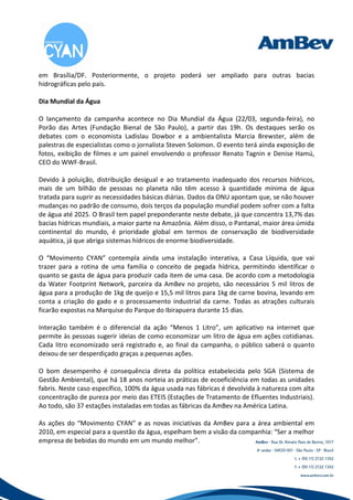 em Brasília/DF. Posteriormente, o projeto poderá ser ampliado para outras bacias
hidrográficas pelo país.

Dia Mundial da Água

O lançamento da campanha acontece no Dia Mundial da Água (22/03, segunda-feira), no
Porão das Artes (Fundação Bienal de São Paulo), a partir das 19h. Os destaques serão os
debates com o economista Ladislau Dowbor e a ambientalista Marcia Brewster, além de
palestras de especialistas como o jornalista Steven Solomon. O evento terá ainda exposição de
fotos, exibição de filmes e um painel envolvendo o professor Renato Tagnin e Denise Hamú,
CEO do WWF-Brasil.

Devido à poluição, distribuição desigual e ao tratamento inadequado dos recursos hídricos,
mais de um bilhão de pessoas no planeta não têm acesso à quantidade mínima de água
tratada para suprir as necessidades básicas diárias. Dados da ONU apontam que, se não houver
mudanças no padrão de consumo, dois terços da população mundial podem sofrer com a falta
de água até 2025. O Brasil tem papel preponderante neste debate, já que concentra 13,7% das
bacias hídricas mundiais, a maior parte na Amazônia. Além disso, o Pantanal, maior área úmida
continental do mundo, é prioridade global em termos de conservação de biodiversidade
aquática, já que abriga sistemas hídricos de enorme biodiversidade.

O “Movimento CYAN” contempla ainda uma instalação interativa, a Casa Líquida, que vai
trazer para a rotina de uma família o conceito de pegada hídrica, permitindo identificar o
quanto se gasta de água para produzir cada item de uma casa. De acordo com a metodologia
da Water Footprint Network, parceira da AmBev no projeto, são necessários 5 mil litros de
água para a produção de 1kg de queijo e 15,5 mil litros para 1kg de carne bovina, levando em
conta a criação do gado e o processamento industrial da carne. Todas as atrações culturais
ficarão expostas na Marquise do Parque do Ibirapuera durante 15 dias.

Interação também é o diferencial da ação “Menos 1 Litro”, um aplicativo na internet que
permite às pessoas sugerir ideias de como economizar um litro de água em ações cotidianas.
Cada litro economizado será registrado e, ao final da campanha, o público saberá o quanto
deixou de ser desperdiçado graças a pequenas ações.

O bom desempenho é consequência direta da política estabelecida pelo SGA (Sistema de
Gestão Ambiental), que há 18 anos norteia as práticas de ecoeficiência em todas as unidades
fabris. Neste caso específico, 100% da água usada nas fábricas é devolvida à natureza com alta
concentração de pureza por meio das ETEIS (Estações de Tratamento de Efluentes Industriais).
Ao todo, são 37 estações instaladas em todas as fábricas da AmBev na América Latina.

As ações do “Movimento CYAN” e as novas iniciativas da AmBev para a área ambiental em
2010, em especial para a questão da água, espelham bem a visão da companhia: “Ser a melhor
empresa de bebidas do mundo em um mundo melhor”.
 