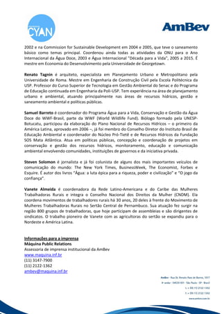 2002 e na Commission for Sustainable Development em 2004 e 2005, que teve o saneamento
básico como temas principal. Coordenou ainda todas as atividades da ONU para o Ano
Internacional da Água Doce, 2003 e Água Internacional "Década para a Vida", 2005 a 2015. É
mestre em Economia do Desenvolvimento pela Universidade de Georgetown.

Renato Tagnin é arquiteto, especialista em Planejamento Urbano e Metropolitano pela
Universidade de Roma. Mestre em Engenharia de Construção Civil pela Escola Politécnica da
USP. Professor do Curso Superior de Tecnologia em Gestão Ambiental do Senac e do Programa
de Educação continuada em Engenharia da Poli-USP. Tem experiência na área de planejamento
urbano e ambiental, atuando principalmente nas áreas de recursos hídricos, gestão e
saneamento ambiental e políticas públicas.

Samuel Barreto é coordenador do Programa Água para a Vida, Conservação e Gestão da Água
Doce do WWF-Brasil, parte da WWF (World Wildlife Fund). Biólogo formado pela UNESP-
Botucatu, participou da elaboração do Plano Nacional de Recursos Hídricos – o primeiro da
América Latina, aprovado em 2006 –, já foi membro do Conselho Diretor do Instituto Brasil de
Educação Ambiental e coordenador do Núcleo Pró-Tietê e de Recursos Hídricos da Fundação
SOS Mata Atlântica. Atua em políticas públicas, concepção e coordenação de projetos em
conservação e gestão dos recursos hídricos, monitoramento, educação e comunicação
ambiental envolvendo comunidades, instituições de governos e da iniciativa privada.

Steven Solomon é jornalista e já foi colunista de alguns dos mais importantes veículos de
comunicação do mundo: The New York Times, BusinessWeek, The Economist, Forbes e
Esquire. É autor dos livros “Água: a luta épica para a riqueza, poder e civilização” e “O jogo da
confiança”.

Vanete Almeida é coordenadora da Rede Latino-Americana e do Caribe das Mulheres
Trabalhadoras Rurais e integra o Conselho Nacional dos Direitos da Mulher (CNDM). Ela
coordena movimentos de trabalhadores rurais há 30 anos, 20 deles à frente do Movimento de
Mulheres Trabalhadoras Rurais no Sertão Central de Pernambuco. Sua atuação fez surgir na
região 800 grupos de trabalhadoras, que hoje participam de assembleias e são dirigentes de
sindicatos. O trabalho pioneiro de Vanete com as agricultoras do sertão se expandiu para o
Nordeste e América Latina.


Informações para a imprensa
Máquina Public Relations
Assessoria de imprensa institucional da AmBev
www.maquina.inf.br
(11) 3147-7900
(11) 2122-1362
ambev@maquina.inf.br
 