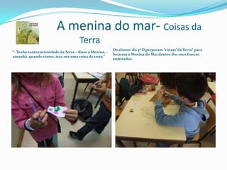 		A menina do mar-Coisas da 				Terra		“- Tenho tanta curiosidade da Terra – disse a Menina, - amanhã, quando vieres, traz-me uma coisa da terra.”Os alunos  do 5º D preparam “coisas”da Terra” para levarem à Menina do Mar dentro dos seus frascos enfeitados.