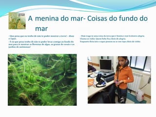 A Amenina do mar- Coisas do fundo do 	mar- Que pena que eu tenho de não te poder mostrar a terra! – disse o rapaz.- E eu que pena tenho de não te poder levar comigo ao fundo do mar para te mostrar as florestas de algas, as grutas de corais e os jardins de anémonas!- Hoje trago-te uma coisa da terra que é bonita e tem lá dentro alegria.Chama-se vinho. Quem bebe fica cheio de alegria.Enquanto dizia isto o rapaz pousou na ar um copo cheio de vinho.