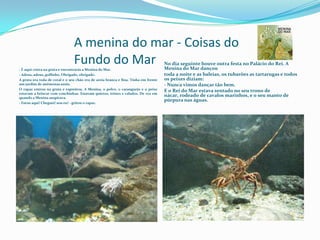 		A menina do mar - Coisas do 				Fundo do MarNo dia seguinte houve outra festa no Palácio do Rei. A Menina do Mar dançoutoda a noite e as baleias, os tubarões as tartarugas e todos os peixes diziam:- Nunca vimos dançar tão bem.E o Rei do Mar estava sentado no seu trono de nácar, rodeado de cavalos marinhos, e o seu manto de púrpura nas águas.- É aqui: entra na gruta e encontrarás a Menina do Mar.- Adeus, adeus, golfinho. Obrigado, obrigado.A gruta era toda de coral e o seu chão era de areia branca e fina. Tinha em frente um jardim de anémonas azuis.O rapaz entrou na gruta e espreitou. A Menina, o polvo, o caranguejo e o peixe estavam a brincar com conchinhas. Estavam quietos, tristes e calados. De vez em quando a Menina suspirava.- Estou aqui! Cheguei! sou eu! - gritou o rapaz.