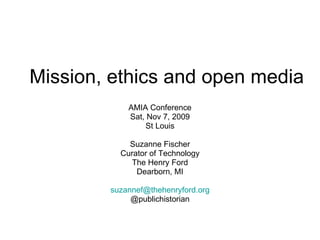 Mission, ethics and open media AMIA Conference Sat, Nov 7, 2009 St Louis Suzanne Fischer Curator of Technology The Henry Ford Dearborn, MI [email_address] @publichistorian 