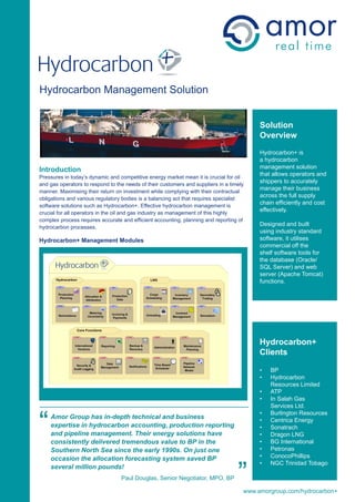 Hydrocarbon
Hydrocarbon Management Solution


                                                                                          Solution
                                                                                          Overview
                                                                                          Hydrocarbon+ is
                                                                                          a hydrocarbon
                                                                                          management solution
Introduction
Pressures in today’s dynamic and competitive energy market mean it is crucial for oil
                                                                                          that allows operators and
and gas operators to respond to the needs of their customers and suppliers in a timely
                                                                                          shippers to accurately
manner. Maximising their return on investment while complying with their contractual
                                                                                          manage their business
obligations and various regulatory bodies is a balancing act that requires specialist
                                                                                          across the full supply
software solutions such as Hydrocarbon+. Effective hydrocarbon management is
                                                                                          chain efficiently and cost
crucial for all operators in the oil and gas industry as management of this highly
                                                                                          effectively.
complex process requires accurate and efficient accounting, planning and reporting of
hydrocarbon processes.
                                                                                          Designed and built
                                                                                          using industry standard
Hydrocarbon+ Management Modules                                                           software, it utilises
                                                                                          commercial off the
                                                                                          shelf software tools for
                                                                                          the database (Oracle/
                                                                                          SQL Server) and web
                                                                                          server (Apache Tomcat)
                                                                                          functions.




                                                                                          Hydrocarbon+
                                                                                          Clients

                                                                                          •   BP
                                                                                          •   Hydrocarbon
                                                                                              Resources Limited
                                                                                          •   ATP
                                                                                          •   In Salah Gas
                                                                                              Services Ltd.



“
                                                                                          •   Burlington Resources
    Amor Group has in-depth technical and business                                        •   Centrica Energy
    expertise in hydrocarbon accounting, production reporting                             •   Sonatrach
    and pipeline management. Their energy solutions have                                  •   Dragon LNG
    consistently delivered tremendous value to BP in the                                  •   BG International
    Southern North Sea since the early 1990s. On just one                                 •   Petronas
                                                                                          •   ConocoPhillips



                                                                                   ”
    occasion the allocation forecasting system saved BP
                                                                                          •   NGC Trinidad Tobago
    several million pounds!
                                  Paul Douglas, Senior Negotiator, MPO, BP

                                                                                     www.amorgroup.com/hydrocarbon+
 