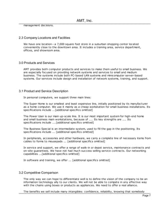 AMT, Inc.
   management dec isions.



2.3 Company Locations and Facilities
   We have one loc ation--a 7,000 square foot store in a suburban shopping center loc ated
   conveniently close to the downtown area. It includes a training area, service department,
   offices, and showroom area.



3.0 Products and Services
   AMT provides both c omputer products and services to make them useful to small business. We
   are espec ially foc used on providing network systems and services to small and medium
   business. The systems include both PC-based LAN systems and minicomputer server-based
   systems. Our services include design and installation of network systems, training, and support.



3.1 Product and Service Description
   In personal computers, we support three main lines:

   The Super Home is our smallest and least expensive line, initially positioned by its manufacturer
   as a home computer. We use it mainly as a cheap workstation for small business installations. Its
   specifications include ...[additional specifics omitted]

   The Power User is our main up-sc ale line. It is our most important system for high-end home
   and small business main workstations, bec ause of .... Its key strengths are .... Its
   specifications include ....[additional spec ifics omitted]

   The Business Special is an intermediate system, used to fill the gap in the positioning. Its
   specifications include ... [additional spec ifics omitted]

   In peripherals, ac cessories and other hardware, we carry a complete line of nec essary items from
   cables to forms to mousepads ... [additional spec ifics omitted]

   In service and support, we offer a range of walk-in or depot service, maintenance contrac ts and
   on-site guarantees. We have not had much success selling service contrac ts. Our networking
   capabilities ...[additional spec ifics omitted]

   In software and training, we offer ... [additional specifics omitted]



3.2 Competitive Comparison
   The only way we can hope to differentiate well is to define the vision of the company to be an
   information technology ally to our clients. We will not be able to compete in any effective way
   with the chains using boxes or products as appliances. We need to offer a real alliance.

   The benefits we sell include many intangibles: confidence, reliability, knowing that somebody
                                                                                                  Page 7
 