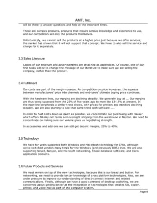 AMT, Inc.
   will be there to answer questions and help at the important times.

   These are complex products, products that require serious knowledge and experience to use,
   and our competitors sell only the products themselves.

   Unfortunately, we cannot sell the products at a higher price just bec ause we offer services;
   the market has shown that it will not support that concept. We have to also sell the service and
   charge for it separately.



3.3 Sales Literature
   Copies of our broc hure and advertisements are attac hed as appendices. Of course, one of our
   first tasks will be to change the message of our literature to make sure we are selling the
   company, rather than the product.



3.4 Fulfillment
   Our costs are part of the margin squeeze. As competition on price increases, the squeeze
   between manufacturers' price into channels and end-users' ultimate buying price continues.

   With the hardware lines, our margins are dec lining steadily. We generally buy at ... Our margins
   are thus being squeezed from the 25% of five years ago to more like 13-15% at present. In
   the main-line peripherals a similar trend shows, with prices for printers and monitors dec lining
   steadily. We are also starting to see that same trend with software ....

   In order to hold costs down as much as possible, we concentrate our purchasing with Hauser,
   which offers 30-day net terms and overnight shipping from the warehouse in Dayton. We need to
   concentrate on making sure our volume gives us negotiating strength.

   In accessories and add-ons we can still get dec ent margins, 25% to 40%.



3.5 Technology
   We have for years supported both Windows and Macintosh technology for CPUs, although
   we've switched vendors many times for the Windows (and previously DOS) lines. We are also
   supporting Novell, Banyon, and Microsoft networking, Xbase database software, and Claris
   application products.



3.6 Future Products and Services
   We must remain on top of the new technologies, bec ause this is our bread and butter. For
   networking, we need to provide better knowledge of cross platform technologies. Also, we are
   under pressure to improve our understanding of direct-connect internet and related
   communications. Finally, although we have a good command of desktop publishing, we are
   concerned about getting better at the integration of technologies that creates fax, copier,
   printer, and voice mail as part of the computer system.
                                                                                                Page 8
 