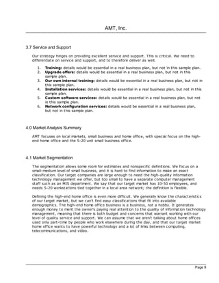 AMT, Inc.


3.7 Service and Support
   Our strategy hinges on providing excellent service and support. This is critical. We need to
   differentiate on service and support, and to therefore deliver as well.

     1.   Training: details would be essential in a real business plan, but not in this sample plan.
     2.   Upgrade offers: details would be essential in a real business plan, but not in this
          sample plan.
     3.   Our own internal training: details would be essential in a real business plan, but not in
          this sample plan.
     4.   Installation services: details would be essential in a real business plan, but not in this
          sample plan.
     5.   Custom software services: details would be essential in a real business plan, but not
          in this sample plan.
     6.   Network configuration services: details would be essential in a real business plan,
          but not in this sample plan.



4.0 Market Analysis Summary
   AMT foc uses on loc al markets, small business and home office, with spec ial foc us on the high-
   end home office and the 5-20 unit small business office.



4.1 Market Segmentation
   The segmentation allows some room for estimates and nonspecific definitions. We foc us on a
   small-medium level of small business, and it is hard to find information to make an exac t
   classification. Our target companies are large enough to need the high-quality information
   technology management we offer, but too small to have a separate computer management
   staff such as an MIS department. We say that our target market has 10-50 employees, and
   needs 5-20 workstations tied together in a loc al area network; the definition is flexible.

   Defining the high-end home office is even more difficult. We generally know the charac teristics
   of our target market, but we can't find easy classifications that fit into available
   demographics. The high-end home office business is a business, not a hobby. It generates
   enough money to merit the owner's paying real attention to the quality of information technology
   management, meaning that there is both budget and concerns that warrant working with our
   level of quality service and support. We can assume that we aren't talking about home offices
   used only part-time by people who work elsewhere during the day, and that our target market
   home office wants to have powerful technology and a lot of links between c omputing,
   telecommunications, and video.




                                                                                                  Page 9
 