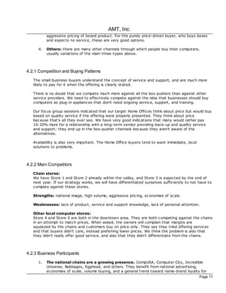 AMT, Inc.
           aggressive pricing of boxed product. For the purely price-driven buyer, who buys boxes
           and expec ts no service, these are very good options.

      4.   Others: there are many other channels through which people buy their computers,
           usually variations of the main three types above.



4.2.1 Competition and Buying Patterns
   The small business buyers understand the concept of service and support, and are much more
   likely to pay for it when the offering is clearly stated.

   There is no doubt that we compete much more against all the box pushers than against other
   service providers. We need to effectively compete against the idea that businesses should buy
   computers as plug-in appliances that don't need ongoing service, support, and training.

   Our foc us group sessions indicated that our target Home Offices think about price but would buy
   based on quality service if the offering were properly presented. They think about price
   bec ause that's all they ever see. We have very good indications that many would rather pay
   10-20% more for a relationship with a long-term vendor providing bac k-up and quality service
   and support; they end up in the box-pusher channels bec ause they aren't aware of the
   alternatives.

   Availability is also very important. The Home Office buyers tend to want immediate, loc al
   solutions to problems.



4.2.2 Main Competitors
   Chain stores:
   We have Store 1 and Store 2 already within the valley, and Store 3 is expec ted by the end of
   next year. If our strategy works, we will have differentiated ourselves sufficiently to not have to
   compete against these stores.

   Strengths: national image, high volume, aggressive pricing, economies of sc ale.

   Weaknesses: lac k of product, service and support knowledge, lac k of personal attention.

   Other local computer stores:
   Store 4 and Store 5 are both in the downtown area. They are both c ompeting against the chains
   in an attempt to match prices. When asked, the owners will complain that margins are
   squeezed by the chains and customers buy on price only. They say they tried offering services
   and that buyers didn't care, instead preferring lower prices. We think the problem is also that
   they didn't really offer good service, and also that they didn't differentiate from the chains.



4.2.3 Business Participants
      1.   The national chains are a growing presence. CompUSA, Computer City, Incredible
           Universe, Babbages, Egghead, and others. They benefit from national advertising,
           economies of scale, volume buying, and a general trend toward name-brand loyalty for
                                                                                                Page 11
 