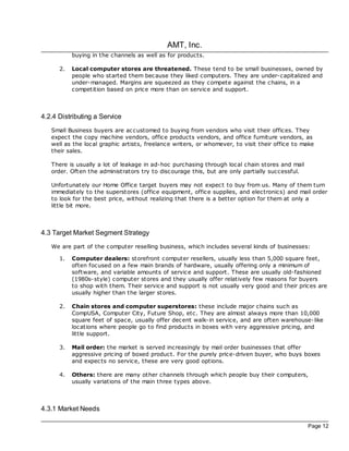 AMT, Inc.
           buying in the channels as well as for products.

      2.   Local computer stores are threatened. These tend to be small businesses, owned by
           people who started them bec ause they liked computers. They are under-capitalized and
           under-managed. Margins are squeezed as they compete against the chains, in a
           competition based on price more than on service and support.



4.2.4 Distributing a Service
   Small Business buyers are ac customed to buying from vendors who visit their offices. They
   expec t the copy mac hine vendors, office products vendors, and office furniture vendors, as
   well as the loc al graphic artists, freelance writers, or whomever, to visit their office to make
   their sales.

   There is usually a lot of leakage in ad-hoc purchasing through loc al chain stores and mail
   order. Often the administrators try to disc ourage this, but are only partially successful.

   Unfortunately our Home Office target buyers may not expec t to buy from us. Many of them turn
   immediately to the superstores (office equipment, office supplies, and electronics) and mail order
   to look for the best price, without realizing that there is a better option for them at only a
   little bit more.



4.3 Target Market Segment Strategy
   We are part of the computer reselling business, which includes several kinds of businesses:

      1.   Computer dealers: storefront computer resellers, usually less than 5,000 square feet,
           often foc used on a few main brands of hardware, usually offering only a minimum of
           software, and variable amounts of service and support. These are usually old-fashioned
           (1980s- style) computer stores and they usually offer relatively few reasons for buyers
           to shop with them. Their service and support is not usually very good and their prices are
           usually higher than the larger stores.

      2.   Chain stores and computer superstores: these include major chains such as
           CompUSA, Computer City, Future Shop, etc. They are almost always more than 10,000
           square feet of space, usually offer dec ent walk-in service, and are often warehouse-like
           loc ations where people go to find products in boxes with very aggressive pricing, and
           little support.

      3.   Mail order: the market is served increasingly by mail order businesses that offer
           aggressive pricing of boxed product. For the purely price-driven buyer, who buys boxes
           and expec ts no service, these are very good options.

      4.   Others: there are many other channels through which people buy their computers,
           usually variations of the main three types above.



4.3.1 Market Needs

                                                                                                 Page 12
 
