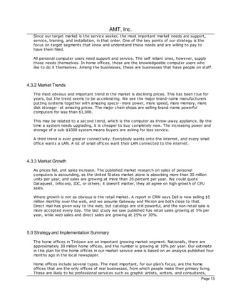 AMT, Inc.
   Since our target market is the service seeker, the most important market needs are support,
   service, training, and installation, in that order. One of the key points of our strategy is the
   foc us on target segments that know and understand these needs and are willing to pay to
   have them filled.

   All personal computer users need support and service. The self reliant ones, however, supply
   those needs themselves. In home offices, these are the knowledgeable computer users who
   like to do it themselves. Among the businesses, these are businesses that have people on staff.



4.3.2 Market Trends
   The most obvious and important trend in the market is dec lining prices. This has been true for
   years, but the trend seems to be ac celerating. We see the major brand-name manufacturers
   putting systems together with amazing spec s- -more power, more speed, more memory, more
   disk storage--at amazing prices. The major chain shops are selling brand-name powerful
   computers for less than $1,000.

   This may be related to a second trend, which is the computer as throw-away appliance. By the
   time a system needs upgrading, it is cheaper to buy completely new. The increasing power and
   storage of a sub-$1000 system means buyers are asking for less service.

   A third trend is ever greater connectivity. Everybody wants onto the internet, and every small
   office wants a LAN. A lot of small offices want their LAN connected to the internet.



4.3.3 Market Growth
   As prices fall, unit sales increase. The published market research on sales of personal
   computers is astounding, as the United States market alone is absorbing more than 30 million
   units per year, and sales are growing at more than 20 percent per year. We could quote
   Dataquest, Infocorp, IDC, or others; it doesn't matter, they all agree on high growth of CPU
   sales.

   Where growth is not as obvious is the retail market. A report in CRW says Dell is now selling $5
   million monthly over the web, and we assume Gateway and Micron are both c lose to that.
   Direct mail has given way to the web, but catalogs are still powerful, and the non-retail sale is
   more ac cepted every day. The last study we saw published has retail sales growing at 5% per
   year, while web sales and direct sales are growing at 25% or 30%.



5.0 Strategy and Implementation Summary
   The home offices in Tintown are an important growing market segment. Nationally, there are
   approximately 30 million home offices, and the number is growing at 10% per year. Our estimate
   in this plan for the home offices in our market service area is based on an analysis published four
   months ago in the loc al newspaper.

   Home offices include several types. The most important, for our plan's foc us, are the home
   offices that are the only offices of real businesses, from which people make their primary living.
   These are likely to be professional services such as graphic artists, writers, and consultants,
                                                                                                Page 13
 