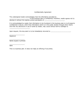 Confidentiality Agreement


The undersigned reader ac knowledges that the information provided by
_________________________ in this business plan is confidential; therefore, reader agrees not to
disc lose it without the express written permission of _________________________.

It is ac knowledged by reader that information to be furnished in this business plan is in all respects
confidential in nature, other than information which is in the public domain through other means
and that any disc losure or use of same by reader, may cause serious harm or damage to
_________________________.

Upon request, this doc ument is to be immediately returned to _________________________.

___________________
Signature

___________________
Name (typed or printed)

___________________
Date

This is a business plan. It does not imply an offering of securities.
 