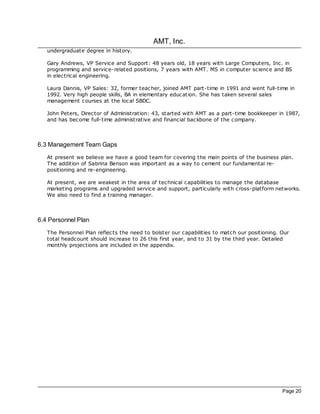 AMT, Inc.
   undergraduate degree in history.

   Gary Andrews, VP Service and Support: 48 years old, 18 years with Large Computers, Inc. in
   programming and service-related positions, 7 years with AMT. MS in c omputer science and BS
   in electrical engineering.

   Laura Dannis, VP Sales: 32, former teac her, joined AMT part-time in 1991 and went full-time in
   1992. Very high people skills, BA in elementary education. She has taken several sales
   management courses at the loc al SBDC.

   John Peters, Director of Administration: 43, started with AMT as a part-time bookkeeper in 1987,
   and has bec ome full-time administrative and financial bac kbone of the company.



6.3 Management Team Gaps
   At present we believe we have a good team for covering the main points of the business plan.
   The addition of Sabrina Benson was important as a way to cement our fundamental re-
   positioning and re-engineering.

   At present, we are weakest in the area of technical capabilities to manage the database
   marketing programs and upgraded service and support, particularly with c ross-platform networks.
   We also need to find a training manager.



6.4 Personnel Plan
   The Personnel Plan reflects the need to bolster our capabilities to match our positioning. Our
   total headcount should increase to 26 this first year, and to 31 by the third year. Detailed
   monthly projections are included in the appendix.




                                                                                              Page 20
 