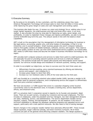 AMT, Inc.

1.0 Executive Summary
   By foc using on its strengths, its key customers, and the underlying values they need,
   American Management Technology will increase sales to more than $9 million in three years,
   while improving the gross margin on sales and cash management and working capital.

   This business plan leads the way. It renews our vision and strategic foc us: adding value to our
   target market segments, the small business and high-end home office users, in our loc al
   market. It also provides the step-by- step plan for improving our sales, gross margin, and
   profitability. In order to implement these changes and improve profitability, we plan to borrow
   another $100,000 long-term this year. The amount seems in-line with the balance sheet
   capabilities.

   AMT is built on the assumption that the management of information technology for business is
   like legal advice, ac counting, graphic arts, and other bodies of knowledge, in that it is not
   inherently a do-it-yourself prospec t. Smart business people who aren't computer hobbyists
   need to find quality vendors of reliable hardware, software, service, and support. They need to
   use these quality vendors as they use their other professional service suppliers, as trusted allies.
   AMT seeks to fulfill these needs and bec ome the leader in business information technology for its
   region.

   AMT provides both c omputer products and services to make them useful to small businesses. We
   are espec ially foc used on providing network systems and services to small and medium
   business. The systems include both PC-based LAN systems and minicomputer server-based
   systems. Our services include design and installation of network systems, training, and support.

   In order to ac complish our objectives, our keys to success over the next three years are:

       ·   Differentiate from box-pushing, price-oriented businesses by offering and delivering
           service and support--and charging for it.
       ·   Increase gross margin to more than 30%.
       ·   Increase our non-hardware sales to 20% of the total sales by the third year.

   AMT was founded as a consulting-oriented value added reseller (VAR), bec ame a reseller to fill
   the market need for personal computers, and is emphasizing service and support to differentiate
   itself from price-oriented competitors.

   We have one loc ation--a 7,000 square foot store in a suburban shopping center loc ated
   conveniently close to the downtown area. It includes a training area, service department,
   offices, and showroom area.

   AMT is a privately-held C corporation owned in majority by its founder and president, Ralph
   Jones. There are six part owners, including four investors and two past employees. The firm
   includes 21 employees, under the president and four managers. Our main management divisions
   are sales, marketing, service, and administration. The service department handles service
   requests, support, training, and development. At present, we are weakest in the area of
   technical capabilities to manage the database marketing programs and upgraded service and
   support, particularly with c ross- platform networks. We also need to find a training manager.

   Recent changes in the computer reseller market have adversely affected AMT. These include
   margin squeezes, longer collection periods, and lower inventory turnovers. All of these
   concerns are part of the general trend affecting computer resellers. The margin squeeze is
                                                                                                  Page 1
 