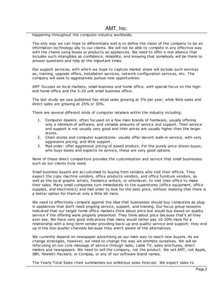 AMT, Inc.
happening throughout the computer industry worldwide.

The only way we can hope to differentiate well is to define the vision of the company to be an
information technology ally to our clients. We will not be able to compete in any effective way
with the chains using boxes or products as appliances. We need to offer a real alliance that
includes such intangibles as confidence, reliability, and knowing that somebody will be there to
answer questions and help at the important times.

Our support services, with which we hope to capture market share will include such services
as; training, upgrade offers, installation services, network configuration services, etc. The
company will seek to aggressively pursue new opportunities.

AMT foc uses on loc al markets, small business and home office, with spec ial foc us on the high-
end home office and the 5-20 unit small business office.

The last study we saw published has retail sales growing at 5% per year, while Web sales and
direct sales are growing at 25% or 30%.

There are several different kinds of computer retailers within the industry including:

  1.   Computer dealers: often foc used on a few main brands of hardware, usually offering
       only a minimum of software, and variable amounts of service and support. Their service
       and support is not usually very good and their prices are usually higher than the larger
       stores.
  2.   Chain stores and computer superstores: usually offer dec ent walk-in service, with very
       aggressive pricing, and little support.
  3.   Mail order: offer aggressive pricing of boxed product. For the purely price-driven buyer,
       who buys boxes and expec ts no service, these are very good options.

None of these direct competitors provides the customization and service that small businesses
such as our clients truly need.

Small business buyers are ac customed to buying from vendors who visit their offices. They
expec t the copy mac hine vendors, office products vendors, and office furniture vendors, as
well as the loc al graphic artists, freelance writers, or whomever, to visit their office to make
their sales. Many small companies turn immediately to the superstores (office equipment, office
supplies, and electronics) and mail order to look for the best price, without realizing that there is
a better option for them at only a little bit more.

We need to effectively compete against the idea that businesses should buy computers as plug-
in appliances that don't need ongoing service, support, and training. Our foc us group sessions
indicated that our target home office markets think about price but would buy based on quality
service if the offering were properly presented. They think about price bec ause that's all they
ever see. We have very good indications that many would rather pay 10-20% more for a
relationship with a long-term vendor providing bac k-up and quality service and support; they end
up in the box-pusher channels bec ause they aren't aware of the alternatives.

We currently depend on newspaper advertising as our main way to reac h new buyers. As we
change strategies, however, we need to change the way we promote ourselves. We will be
refoc using on our core message of service through radio, cable TV, sales broc hures, direct
mailers and newspapers. We need to sell the company, not the product. We sell AMT, not Apple,
IBM, Hewlett-Packard, or Compaq, or any of our software brand names.

The Yearly Total Sales chart summarizes our ambitious sales forecast. We expec t sales to
                                                                                               Page 2
 