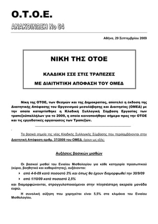 Ο.T.O.E.

                                                         Αθήνα, 29 Σεπτεμβρίου 2009




                        ΝΙΚΗ ΤΗΣ ΟΤΟΕ

                   ΚΛΑΔΙΚΗ ΣΣΕ ΣΤΙΣ ΤΡΑΠΕΖΕΣ

              ΜΕ ΔΙΑΙΤΗΤΙΚΗ ΑΠΟΦΑΣΗ ΤΟΥ ΟΜΕΔ



      Νίκη της ΟΤΟΕ, των Θεσμών και της Δημοκρατίας, αποτελεί η έκδοση της
Διαιτητικής Απόφασης του Οργανισμού μεσολάβησης και Διαιτησίας (ΟΜΕΔ) με
την οποία καταρτίσθηκε η Κλαδική Συλλογική Σύμβαση Εργασίας των
τραπεζοϋπαλλήλων για το 2009, η οποία κοινοποιήθηκε σήμερα προς την ΟΤΟΕ
και τις εργοδοτικές οργανώσεις των Τραπεζών.

ν


     Τα βασικά σημεία της νέας Κλαδικής Συλλογικής Σύμβασης που περιλαμβάνονται στην
∆ιαιτητική Απόφαση αριθμ. 37/2009 του ΟΜΕ∆, έχουν ως εξής:



                           Αυξήσεις βασικών μισθών

      Οι βασικοί μισθοί του Ενιαίου Μισθολογίου για κάθε κατηγορία προσωπικού
(κύριο, βοηθητικό και καθαριότητας), αυξάνονται:
       από 4-6-09 κατά ποσοστό 3% και όπως θα έχουν διαμορφωθεί την 30/9/09
       από 1/10/09 κατά ποσοστό 2,5%
και διαμορφώνονται, στρογγυλοποιούμενοι στην πλησιέστερη ακεραία μονάδα
ευρώ.
     Η συνολική αύξηση που χορηγείται είναι 5,5% στα κλιμάκια του Ενιαίου
Μισθολογίου.
 