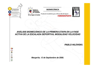 BIOMECÁNICA
                       Fundación Carabobeña para el Desarrollo del deporte




 ANÁLISIS BIOMECÁNICO DE LA PRIMERA ETAPA EN LA FASE
ACTIVA DE LA ESCALADA DEPORTIVA, MODALIDAD VELOCIDAD




                                                                  PABLO HILEWSKI.




             Margarita, 12 de Septiembre de 2008.
 