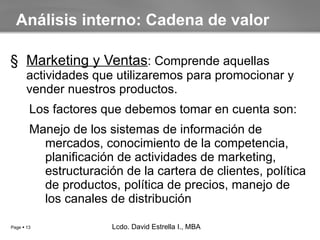 Marketing y Ventas : Comprende aquellas actividades que utilizaremos para promocionar y vender nuestros productos. Los factores que debemos tomar en cuenta son: Manejo de los sistemas de información de mercados, conocimiento de la competencia, planificación de actividades de marketing, estructuración de la cartera de clientes, política de productos, política de precios, manejo de los canales de distribución Análisis interno: Cadena de valor Lcdo. David Estrella I., MBA Lcdo. David Estrella I., MBA 