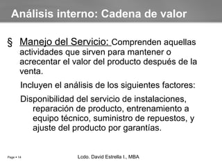 Manejo del Servicio:  Comprenden aquellas actividades que sirven para mantener o acrecentar el valor del producto después de la venta. Incluyen el análisis de los siguientes factores: Disponibilidad del servicio de instalaciones, reparación de producto, entrenamiento a equipo técnico, suministro de repuestos, y ajuste del producto por garantías. Análisis interno: Cadena de valor Lcdo. David Estrella I., MBA Lcdo. David Estrella I., MBA 