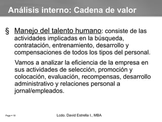 Manejo del talento humano : consiste de las actividades implicadas en la búsqueda, contratación, entrenamiento, desarrollo y compensaciones de todos los tipos del personal. Vamos a analizar la eficiencia de la empresa en sus actividades de  selección, promoción y colocación, evaluación, recompensas, desarrollo administrativo y relaciones personal a jornal/empleados. Análisis interno: Cadena de valor Lcdo. David Estrella I., MBA Lcdo. David Estrella I., MBA 