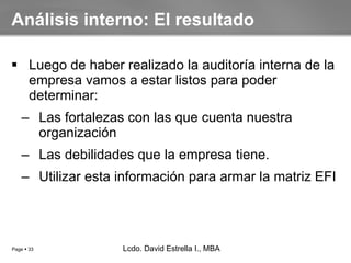 Luego de haber realizado la auditoría interna de la empresa vamos a estar listos para poder determinar: Las fortalezas con las que cuenta nuestra organización Las debilidades que la empresa tiene. Utilizar esta información para armar la matriz EFI Análisis interno: El resultado Lcdo. David Estrella I., MBA Lcdo. David Estrella I., MBA 