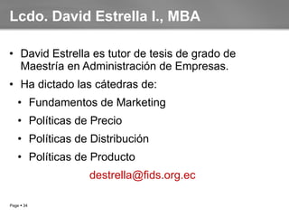 Lcdo. David Estrella I., MBA David Estrella es tutor de tesis de grado de Maestría en Administración de Empresas. Ha dictado las cátedras de: Fundamentos de Marketing Políticas de Precio Políticas de Distribución Políticas de Producto [email_address]   