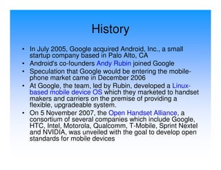 History
• In July 2005, Google acquired Android, Inc., a small
  startup company based in Palo Alto, CA
• Android's co-founders Andy Rubin joined Google
• Speculation that Google would be entering the mobile-
  phone market came in December 2006
• At Google, the team, led by Rubin, developed a Linux-
  based mobile device OS which they marketed to handset
  makers and carriers on the premise of providing a
  flexible, upgradeable system.
• On 5 November 2007, the Open Handset Alliance, a
  consortium of several companies which include Google,
  HTC, Intel, Motorola, Qualcomm, T-Mobile, Sprint Nextel
  and NVIDIA, was unveiled with the goal to develop open
  standards for mobile devices
 