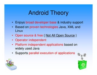 Android Theory
• Enjoys broad developer base & industry support
• Based on proven technologies Java, XML and
  Linux
• Open source & free { Not All Open Source }
• Operator independent
• Platform independent applications based on
  widely used Java
• Supports parallel execution of applications
 