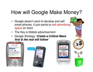 How will Google Make Money?
• Google doesn't want to develop and sell
  smart phones, it just wants to sell advertising
  space on them
• The Key is Mobile advertisement
• Google Strategy “Create a Critical Mass
  first & the rest will follow”
                        follow
 