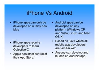 iPhone Vs Android
• iPhone apps can only be       • Android apps can be
  developed on a fairly new       developed on any
  Mac                             platform (Windows XP
                                  and Vista, Linux, and Mac
                                  OS X)
• iPhone apps require           • Based on Java which all
  developers to learn             mobile app developers
  Objective-C                     are familiar with
• Apple has strict control of   • Anyone can develop and
  their App Store.                launch an Android app
 