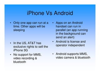 iPhone Vs Android
• Only one app can run at a      • Apps on an Android
  time. Other apps will be         handset can run in
  sleeping                         parallel (an app running
                                   in the background can
                                   send an alert)
• In the US, AT&T has            • Android is license and
  exclusive rights to sell the     operator independent
  iPhone 3G
• No support for MMS,            • Android supports MMS,
  video recording &                video camera & bluetooth
  bluetooth
 