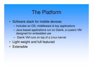 The Platform
• Software stack for mobile devices
  – Includes an OS, middleware & key applications
  – Java based applications run on Dalvik, a custom VM
    designed for embedded use
  – Dalvik VM runs on top of a Linux kernel
• Light weight and full featured
• Extensible
 