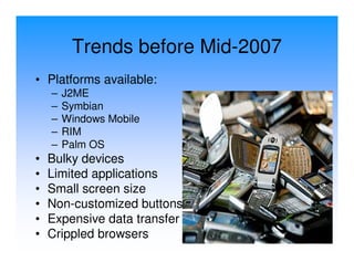 Trends before Mid-2007
• Platforms available:
    –   J2ME
    –   Symbian
    –   Windows Mobile
    –   RIM
    –   Palm OS
•   Bulky devices
•   Limited applications
•   Small screen size
•   Non-customized buttons
•   Expensive data transfer
•   Crippled browsers
 