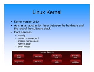 Linux Kernel
• Kernel version 2.6.x
• Acts as an abstraction layer between the hardware and
  the rest of the software stack
• Core services :
   –   security
   –   memory management
   –   process management
   –   network stack
   –   driver model
 