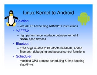 Linux Kernel to Android
• Goldfish
  – virtual CPU executing ARM926T instructions
• YAFFS2
  – high performance interface between kernel &
    NAND flash devices
• Bluetooth
  – fixed bugs related to Bluetooth headsets, added
    Bluetooth debugging and access control functions
• Scheduler
  – modified CPU process scheduling & time keeping
    algorithms
 