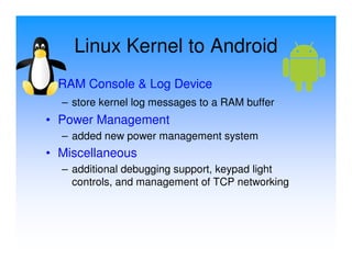 Linux Kernel to Android
• RAM Console & Log Device
  – store kernel log messages to a RAM buffer
• Power Management
  – added new power management system
• Miscellaneous
  – additional debugging support, keypad light
    controls, and management of TCP networking
 